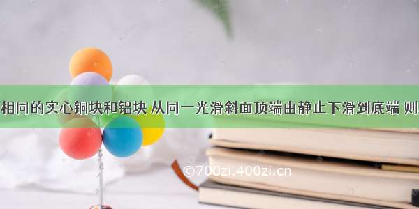 单选题体积相同的实心铜块和铝块 从同一光滑斜面顶端由静止下滑到底端 则A.在顶端时