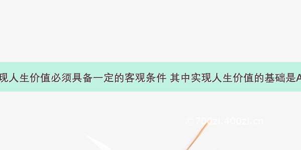 单选题要实现人生价值必须具备一定的客观条件 其中实现人生价值的基础是A.人所特有的