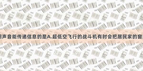 下列事例说明声音能传递信息的是A.超低空飞行的战斗机有时会把居民家的窗玻璃振破B.军