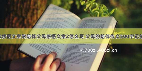 陪伴父母感悟文章常陪伴父母感悟文章2怎么写 父母的陪伴作文500字记叙文(7篇)