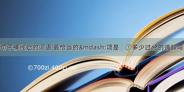 依次填人下列句子横线处的词语 最恰当的—项是    ①多少过分的谀辞与夸奖 都没有使