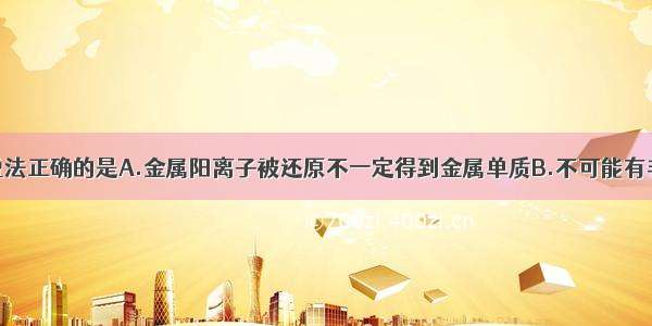 单选题下列说法正确的是A.金属阳离子被还原不一定得到金属单质B.不可能有非金属单质置