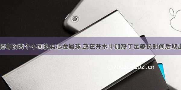 单选题体积相等的两个不同的实心金属球 放在开水中加热了足够长时间后取出分别投入两