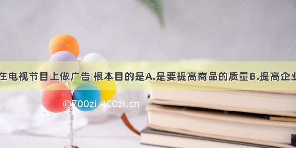 单选题企业在电视节目上做广告 根本目的是A.是要提高商品的质量B.提高企业的知名度C.