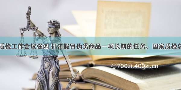 单选题全国质检工作会议强调 打击假冒伪劣商品一项长期的任务。国家质检总局召开全国