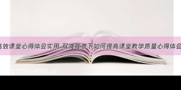 双减高效课堂心得体会实用 双减背景下如何提高课堂教学质量心得体会(7篇)