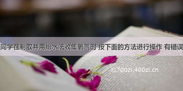 单选题一位同学在制取并用排水法收集氧气时 按下面的方法进行操作 有错误的是A.将装