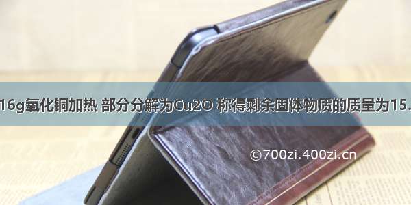 单选题将16g氧化铜加热 部分分解为Cu2O 称得剩余固体物质的质量为15.2g则该剩