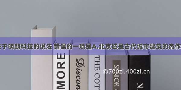 单选题下列关于明朝科技的说法 错误的一项是A.北京城是古代城市建筑的杰作B.《本草纲目